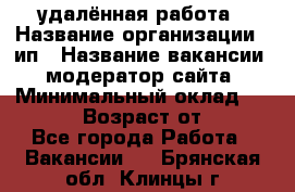 удалённая работа › Название организации ­ ип › Название вакансии ­ модератор сайта › Минимальный оклад ­ 39 500 › Возраст от ­ 18 - Все города Работа » Вакансии   . Брянская обл.,Клинцы г.